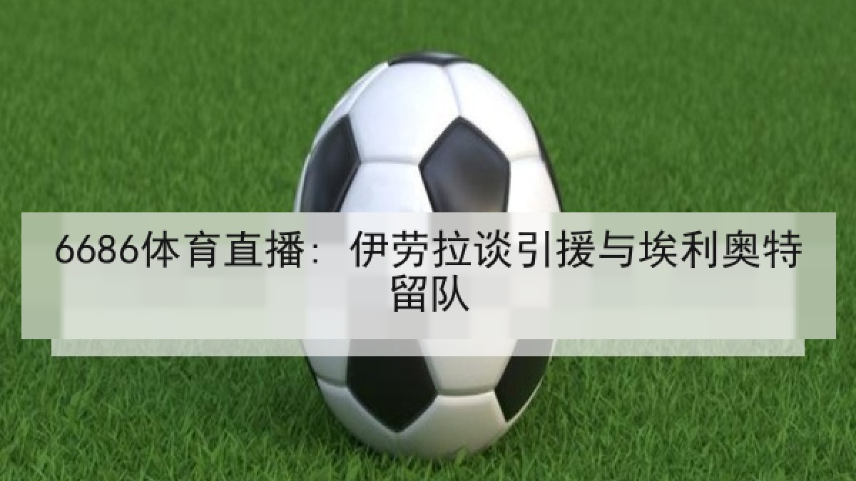 6686体育直播: 伊劳拉谈引援与埃利奥特留队 6686体育直播: 伊劳拉谈引援与埃利奥特留队